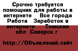 Срочно требуется помощник для работы в интернете. - Все города Работа » Заработок в интернете   . Томская обл.,Северск г.